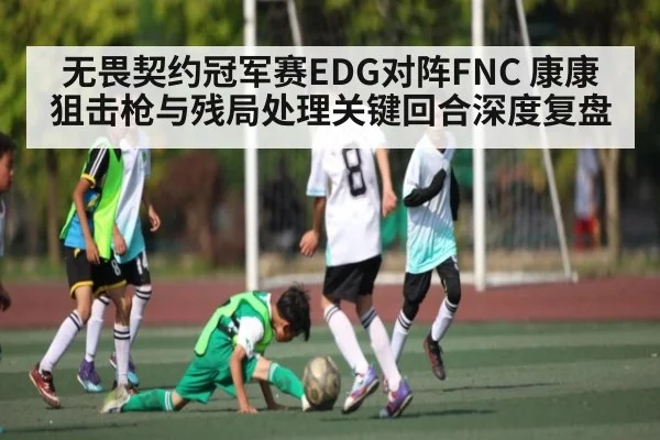 无畏契约冠军赛EDG对阵FNC 康康狙击枪与残局处理关键回合深度复盘 | kaiyun