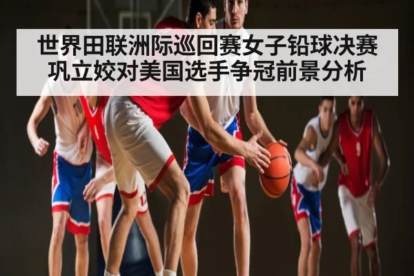 世界田联洲际巡回赛女子铅球决赛巩立姣对美国选手争冠前景分析（kaiyun）