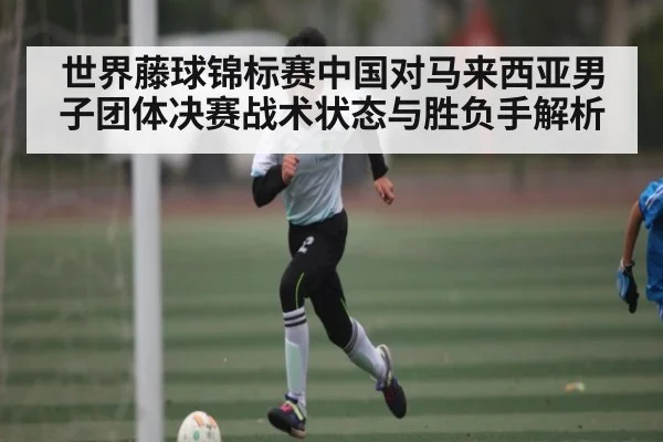 世界藤球锦标赛中国对马来西亚男子团体决赛战术状态与胜负手解析（kaiyun）
